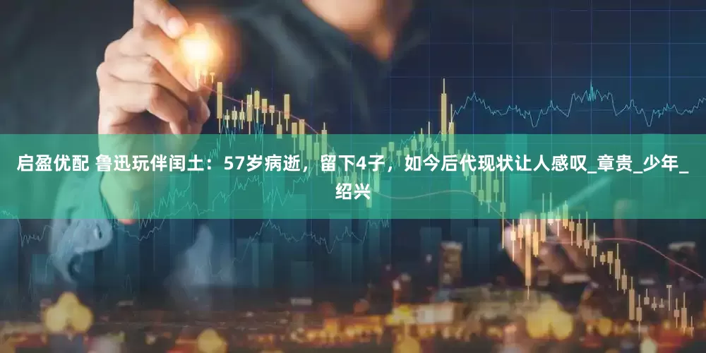 启盈优配 鲁迅玩伴闰土：57岁病逝，留下4子，如今后代现状让人感叹_章贵_少年_绍兴