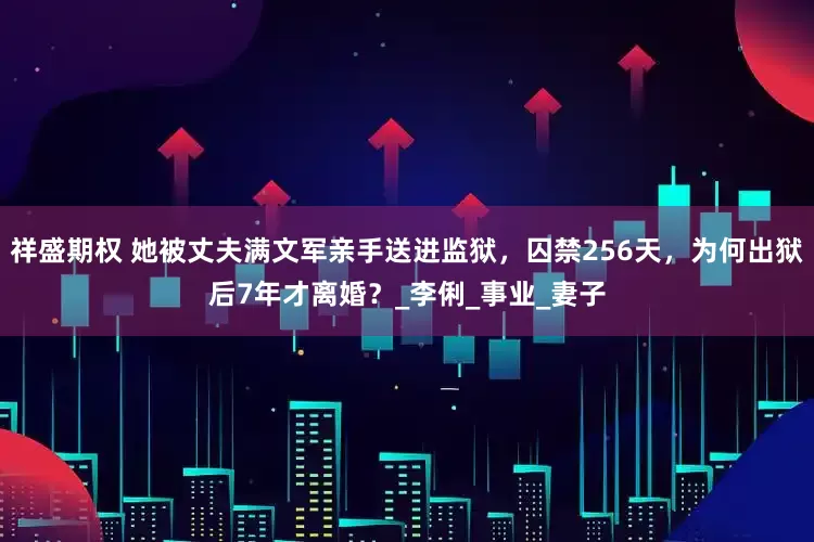 祥盛期权 她被丈夫满文军亲手送进监狱，囚禁256天，为何出狱后7年才离婚？_李俐_事业_妻子