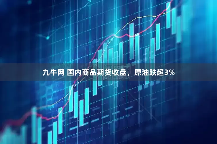 九牛网 国内商品期货收盘，原油跌超3%