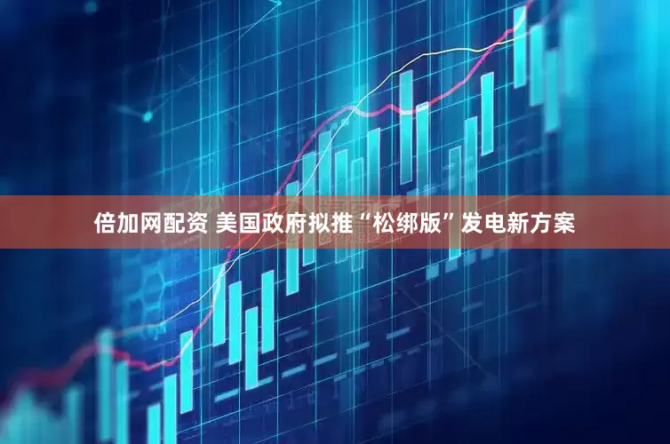 倍加网配资 美国政府拟推“松绑版”发电新方案