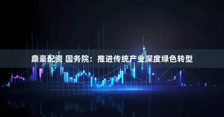 鼎豪配资 国务院：推进传统产业深度绿色转型