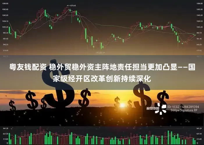 粤友钱配资 稳外贸稳外资主阵地责任担当更加凸显——国家级经开区改革创新持续深化