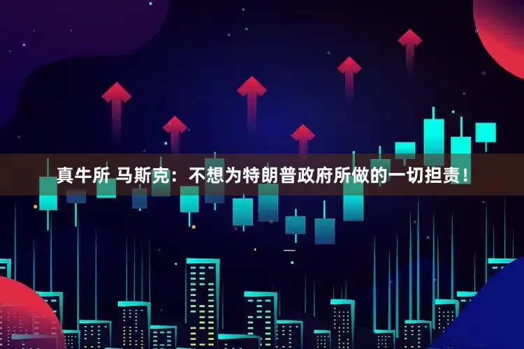 真牛所 马斯克：不想为特朗普政府所做的一切担责！
