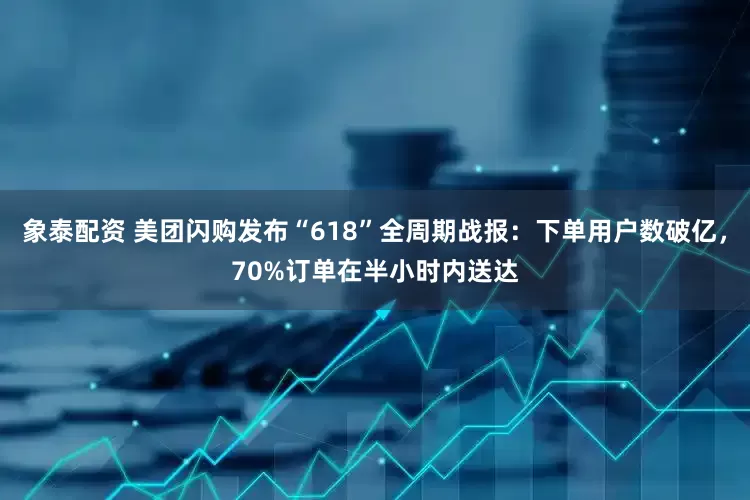 象泰配资 美团闪购发布“618”全周期战报：下单用户数破亿，70%订单在半小时内送达