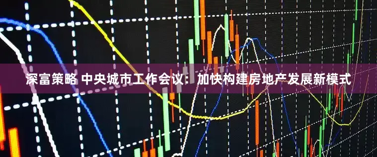 深富策略 中央城市工作会议：加快构建房地产发展新模式
