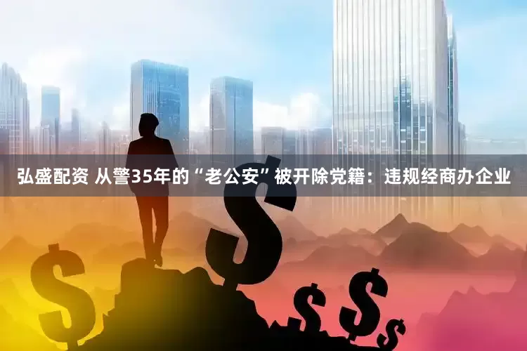 弘盛配资 从警35年的“老公安”被开除党籍：违规经商办企业