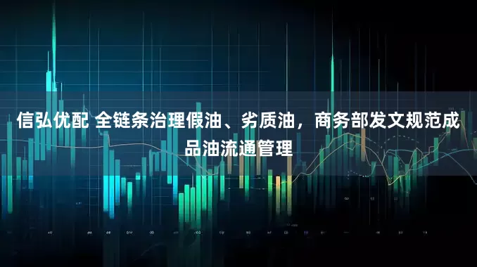 信弘优配 全链条治理假油、劣质油，商务部发文规范成品油流通管理