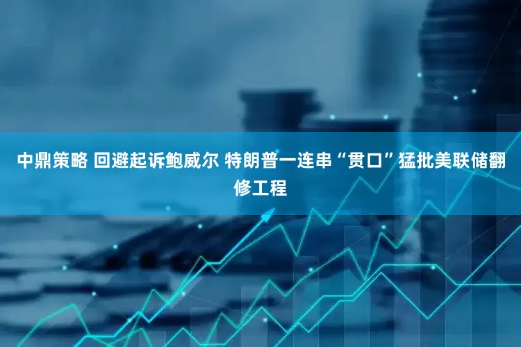 中鼎策略 回避起诉鲍威尔 特朗普一连串“贯口”猛批美联储翻修工程