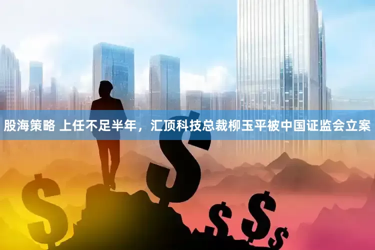 股海策略 上任不足半年，汇顶科技总裁柳玉平被中国证监会立案