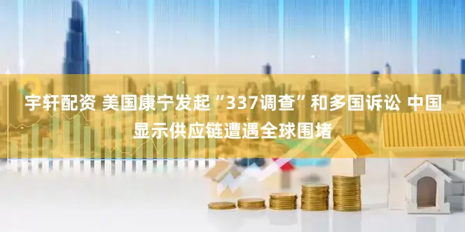 宇轩配资 美国康宁发起“337调查”和多国诉讼 中国显示供应链遭遇全球围堵