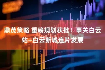 鼎茂策略 重磅规划获批！事关白云站—白云新城连片发展
