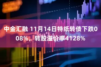 中金汇融 11月14日特纸转债下跌008%，转股溢价率4128%