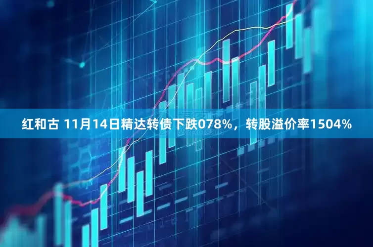 红和古 11月14日精达转债下跌078%，转股溢价率1504%