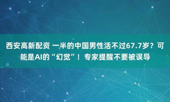 西安高新配资 一半的中国男性活不过67.7岁？可能是AI的“幻觉”！专家提醒不要被误导