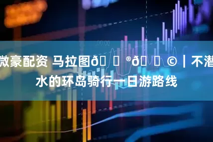 微豪配资 马拉图🇮🇩｜不潜水的环岛骑行一日游路线