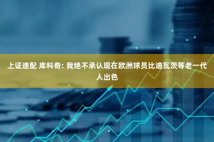 上证速配 库科奇: 我绝不承认现在欧洲球员比迪瓦茨等老一代人出色
